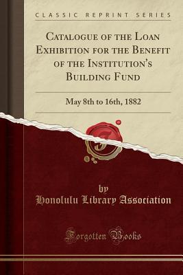 Full Download Catalogue of the Loan Exhibition for the Benefit of the Institution's Building Fund: May 8th to 16th, 1882 (Classic Reprint) - Honolulu Library Association | PDF