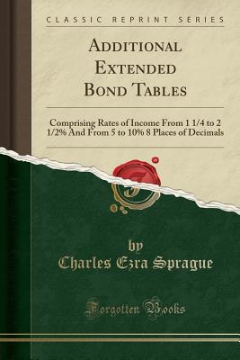 Read Additional Extended Bond Tables: Comprising Rates of Income from 1 1/4 to 2 1/2% and from 5 to 10% 8 Places of Decimals (Classic Reprint) - Charles Ezra Sprague | PDF