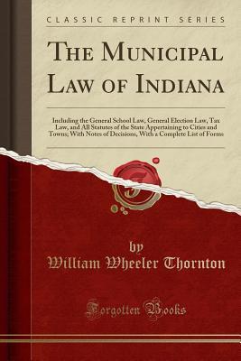 Full Download The Municipal Law of Indiana: Including the General School Law, General Election Law, Tax Law, and All Statutes of the State Appertaining to Cities and Towns; With Notes of Decisions, with a Complete List of Forms (Classic Reprint) - William Wheeler Thornton | ePub