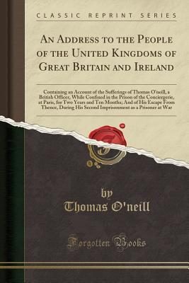 Read Online An Address to the People of the United Kingdoms of Great Britain and Ireland: Containing an Account of the Sufferings of Thomas O'Neill, a British Officer, While Confined in the Prison of the Conciergerie, at Paris, for Two Years and Ten Months; And of Hi - Thomas O'Neill | ePub