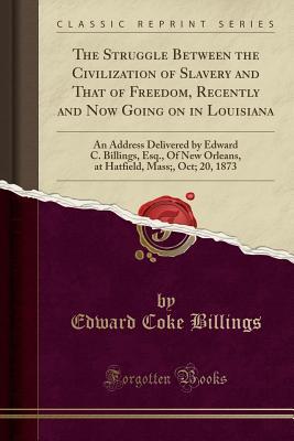 Read Online The Struggle Between the Civilization of Slavery and That of Freedom, Recently and Now Going on in Louisiana: An Address Delivered by Edward C. Billings, Esq., of New Orleans, at Hatfield, Mass;, Oct; 20, 1873 (Classic Reprint) - Edward Coke Billings | ePub