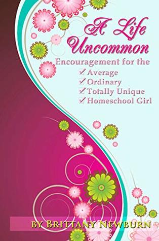 Read Online A Life Uncommon: Encouragement for the Average, Ordinary, Totally Unique, Homeschool Girl - Brittany Newburn file in PDF