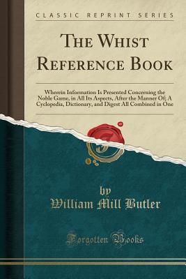 Full Download The Whist Reference Book: Wherein Information Is Presented Concerning the Noble Game, in All Its Aspects, After the Manner Of; A Cyclopedia, Dictionary, and Digest All Combined in One (Classic Reprint) - William Mill Butler | PDF