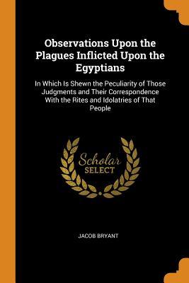 Read Online Observations Upon the Plagues Inflicted Upon the Egyptians: In Which Is Shewn the Peculiarity of Those Judgments and Their Correspondence with the Rites and Idolatries of That People - Jacob Bryant | ePub