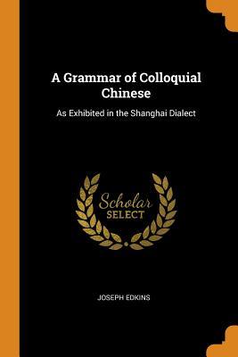 Full Download A Grammar of Colloquial Chinese: As Exhibited in the Shanghai Dialect - Joseph Edkins | ePub