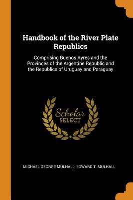 Read Online Handbook of the River Plate Republics: Comprising Buenos Ayres and the Provinces of the Argentine Republic and the Republics of Uruguay and Paraguay - Michael George Mulhall file in PDF