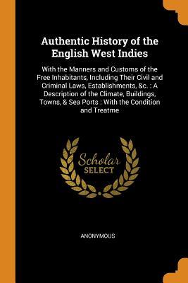 Read Online Authentic History of the English West Indies: With the Manners and Customs of the Free Inhabitants, Including Their Civil and Criminal Laws, Establishments, &c.: A Description of the Climate, Buildings, Towns, & Sea Ports: With the Condition and Treatme - Anonymous file in ePub