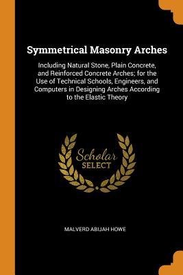 Read Symmetrical Masonry Arches: Including Natural Stone, Plain Concrete, and Reinforced Concrete Arches; For the Use of Technical Schools, Engineers, and Computers in Designing Arches According to the Elastic Theory - Malverd Abijah Howe | PDF