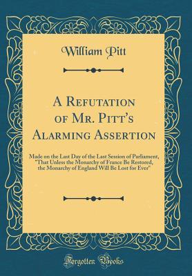 Read A Refutation of Mr. Pitt's Alarming Assertion: Made on the Last Day of the Last Session of Parliament, that Unless the Monarchy of France Be Restored, the Monarchy of England Will Be Lost for Ever (Classic Reprint) - William Pitt file in PDF