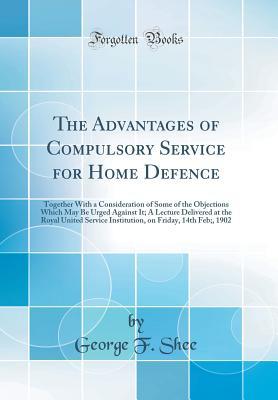 Download The Advantages of Compulsory Service for Home Defence: Together with a Consideration of Some of the Objections Which May Be Urged Against It; A Lecture Delivered at the Royal United Service Institution, on Friday, 14th Feb;, 1902 (Classic Reprint) - George F Shee file in PDF