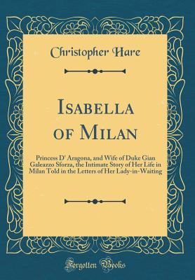 Full Download Isabella of Milan: Princess D' Aragona, and Wife of Duke Gian Galeazzo Sforza, the Intimate Story of Her Life in Milan Told in the Letters of Her Lady-In-Waiting (Classic Reprint) - Christopher Hare file in PDF