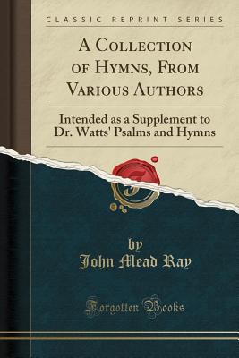 Read Online A Collection of Hymns, from Various Authors: Intended as a Supplement to Dr. Watts' Psalms and Hymns (Classic Reprint) - John Mead Ray | ePub