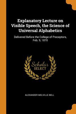 Read Explanatory Lecture on Visible Speech, the Science of Universal Alphabetics: Delivered Before the College of Preceptors, Feb. 9, 1870 - Alexander Melville Bell | PDF