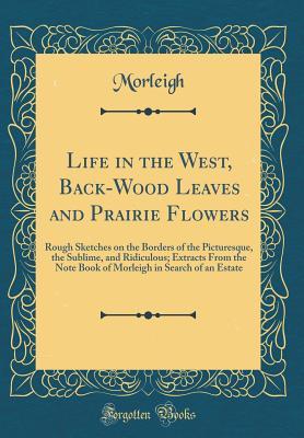 Read Online Life in the West, Back-Wood Leaves and Prairie Flowers: Rough Sketches on the Borders of the Picturesque, the Sublime, and Ridiculous; Extracts from the Note Book of Morleigh in Search of an Estate (Classic Reprint) - Morleigh Morleigh | PDF