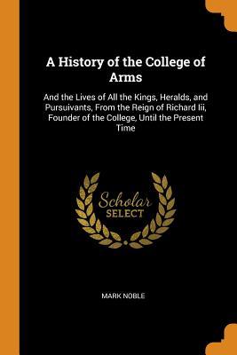 Full Download A History of the College of Arms: And the Lives of All the Kings, Heralds, and Pursuivants, from the Reign of Richard III, Founder of the College, Until the Present Time - Mark Noble | PDF