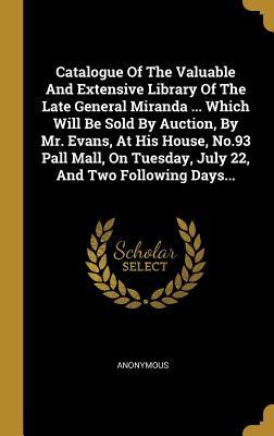 Full Download Catalogue of the Valuable and Extensive Library of the Late General Miranda  Which Will Be Sold by Auction, by Mr. Evans, at His House, No.93 Pall Mall, on Tuesday, July 22, and Two Following Days - Anonymous | ePub