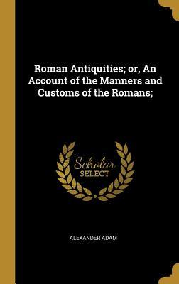 Read Roman Antiquities; Or, an Account of the Manners and Customs of the Romans; - Alexander Adam | ePub