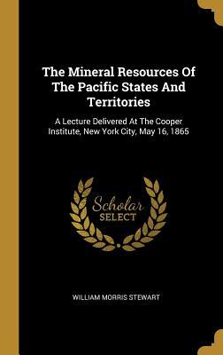 Download The Mineral Resources Of The Pacific States And Territories: A Lecture Delivered At The Cooper Institute, New York City, May 16, 1865 - William Morris Stewart | PDF