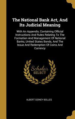 Read The National Bank Act, And Its Judicial Meaning: With An Appendix, Containing Official Instructions And Rules Relating To The Formation And Management Of National Banks, United States Bonds, And The Issue And Redemption Of Coins And Currency - Albert Sidney Bolles | PDF