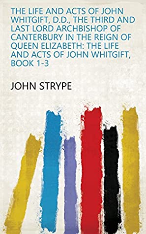 Read Online The Life and Acts of John Whitgift, D.D., the Third and Last Lord Archbishop of Canterbury in the Reign of Queen Elizabeth: The life and acts of John Whitgift, Book 1-3 - John Strype | ePub