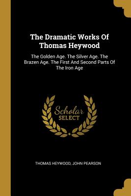 Download The Dramatic Works Of Thomas Heywood: The Golden Age. The Silver Age. The Brazen Age. The First And Second Parts Of The Iron Age - Thomas Heywood file in PDF