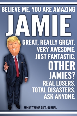 Read Online Funny Trump Journal - Believe Me. You Are Amazing Jamie Great, Really Great. Very Awesome. Just Fantastic. Other Jamies? Real Losers. Total Disasters. Ask Anyone. Funny Trump Gift Journal: Custom Jamie Personalized Name Gift Trump Gag Gift Notebook - Political Gifts Publishing | PDF